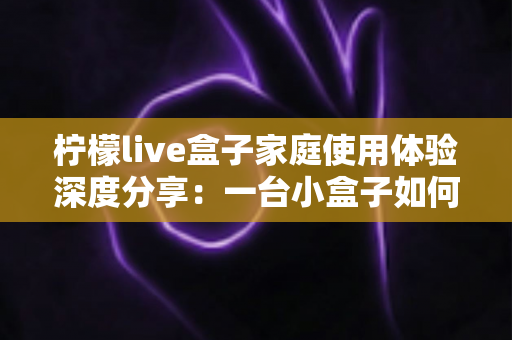 柠檬live盒子家庭使用体验深度分享：一台小盒子如何重新点亮全家人的客厅时光