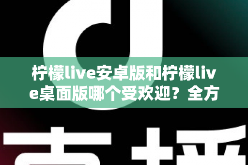 柠檬live安卓版和柠檬live桌面版哪个受欢迎？全方位深度对比解析与使用指南