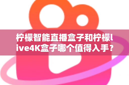 柠檬智能直播盒子和柠檬live4K盒子哪个值得入手？2025年最新选购指南与深度对比测评