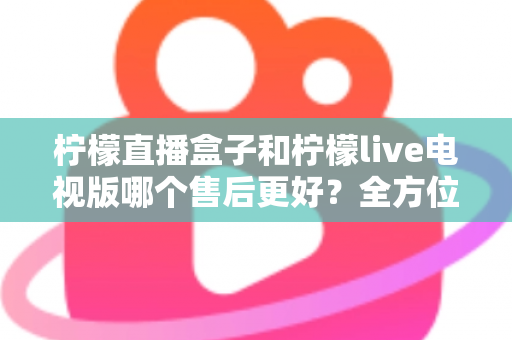 柠檬直播盒子和柠檬live电视版哪个售后更好?全方位深度对比解析,帮你选到售后省心的观影方案 柠檬直播盒子和柠檬live电视版哪个售后更好?全方位深度对比解析,帮你选到售后省心的观影方案