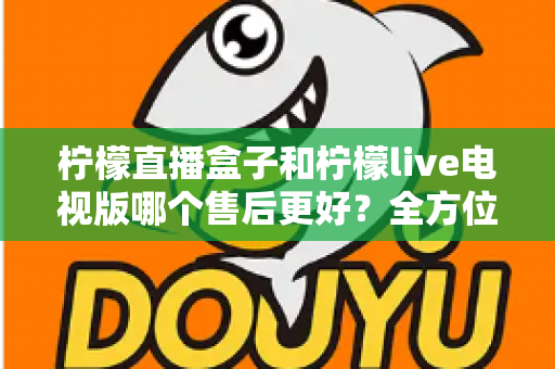 柠檬直播盒子和柠檬live电视版哪个售后更好？全方位深度对比解析，帮你选到售后省心的观影方案
