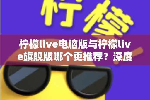 柠檬live电脑版与柠檬live旗舰版哪个更推荐？深度对比解析帮你找到最适合自己的选择