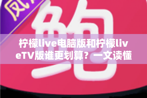 柠檬live电脑版和柠檬liveTV版谁更划算？一文读懂两大版本的价格、功能与使用场景，帮你把钱花在刀刃上