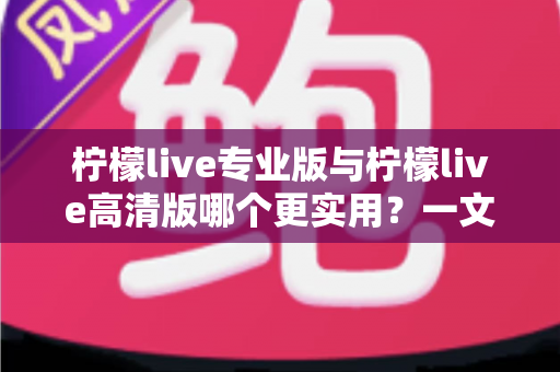 柠檬live专业版与柠檬live高清版哪个更实用？一文看懂两大版本差异，选对版本不花冤枉钱
