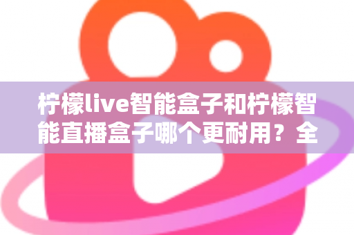 柠檬live智能盒子和柠檬智能直播盒子哪个更耐用？全面深度对比评测帮你选对直播设备