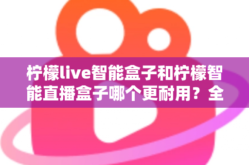 柠檬live智能盒子和柠檬智能直播盒子哪个更耐用？全面深度对比评测帮你选对直播设备