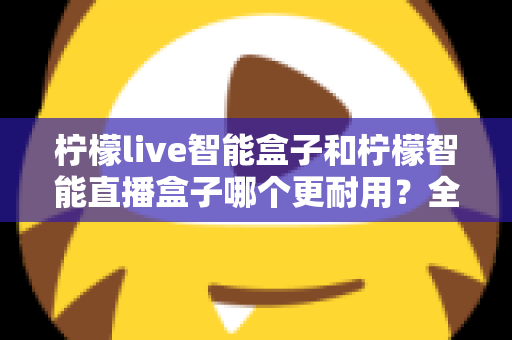柠檬live智能盒子和柠檬智能直播盒子哪个更耐用？全面深度对比评测帮你选对直播设备