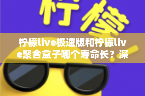 柠檬live极速版和柠檬live聚合盒子哪个寿命长？深度对比分析与延长寿命全指南