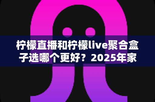 柠檬直播和柠檬live聚合盒子选哪个更好？2025年家庭观影选购指南深度解析