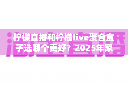 柠檬直播和柠檬live聚合盒子选哪个更好？2025年家庭观影选购指南深度解析