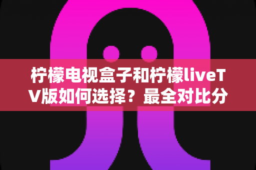 柠檬电视盒子和柠檬liveTV版如何选择？最全对比分析与实用选购指南