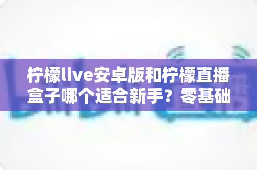 柠檬live安卓版和柠檬直播盒子哪个适合新手?零基础用户的直播软件选择全攻略 柠檬live安卓版和柠檬直播盒子哪个适合新手?零基础用户的直播软件选择全攻略
