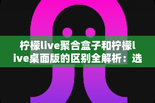 柠檬live聚合盒子和柠檬live桌面版的区别全解析:选对工具让你的直播效率翻倍 柠檬live聚合盒子和柠檬live桌面版的区别全解析:选对工具让你的直播效率翻倍