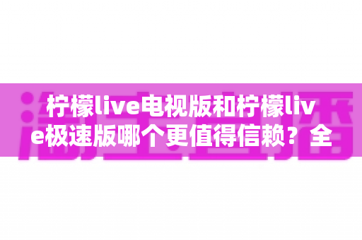 柠檬live电视版和柠檬live极速版哪个更值得信赖？全面对比与安全选择指南