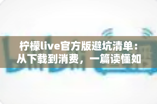 柠檬live官方版避坑清单：从下载到消费，一篇读懂如何远离陷阱