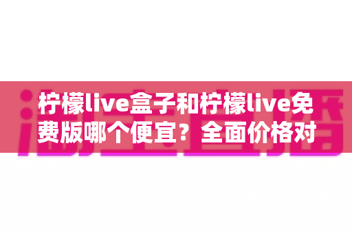 柠檬live盒子和柠檬live免费版哪个便宜？全面价格对比与选购避坑指南