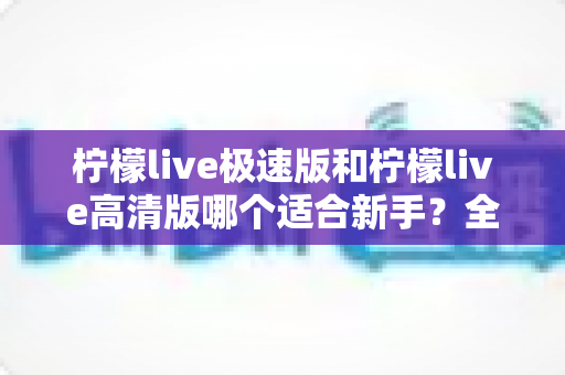 柠檬live极速版和柠檬live高清版哪个适合新手?全面对比分析与实用选择指南 柠檬live极速版和柠檬live高清版哪个适合新手?全面对比分析与实用选择指南