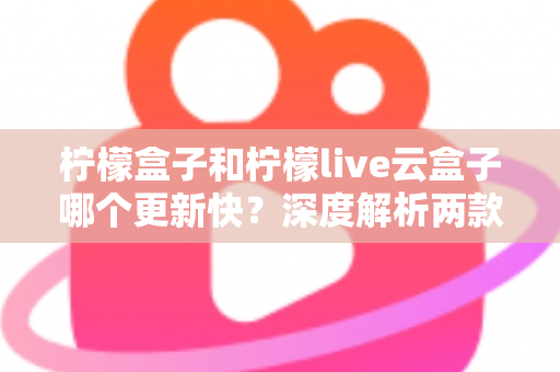 柠檬盒子和柠檬live云盒子哪个更新快?深度解析两款热门电视盒子软件的更新速度、稳定性与选择指南 柠檬盒子和柠檬live云盒子哪个更新快?深度解析两款热门电视盒子软件的更新速度、稳定性与选择指南