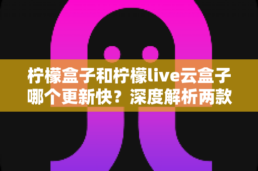 柠檬盒子和柠檬live云盒子哪个更新快？深度解析两款热门电视盒子软件的更新速度、稳定性与选择指南
