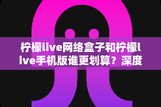 柠檬live网络盒子和柠檬live手机版谁更划算？深度对比分析助你理性选择