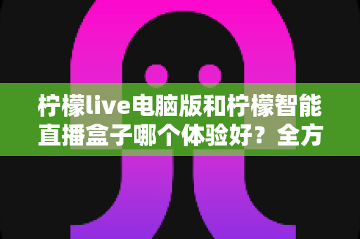 柠檬live电脑版和柠檬智能直播盒子哪个体验好？全方位深度对比帮你选出最适合的直播方案