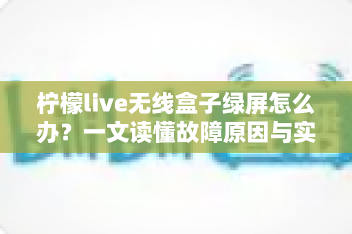 柠檬live无线盒子绿屏怎么办？一文读懂故障原因与实用修复指南