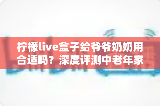 柠檬live盒子给爷爷奶奶用合适吗?深度评测中老年家庭视听新选择 柠檬live盒子给爷爷奶奶用合适吗?深度评测中老年家庭视听新选择