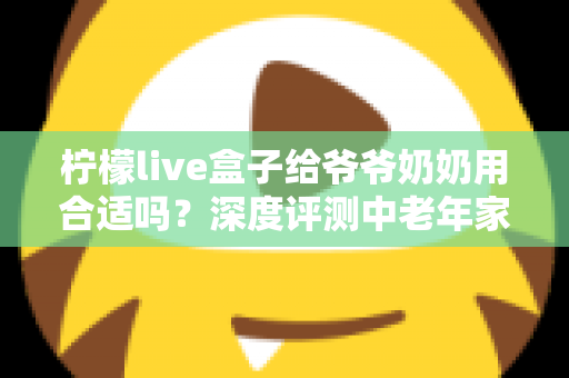 柠檬live盒子给爷爷奶奶用合适吗?深度评测中老年家庭视听新选择 柠檬live盒子给爷爷奶奶用合适吗?深度评测中老年家庭视听新选择