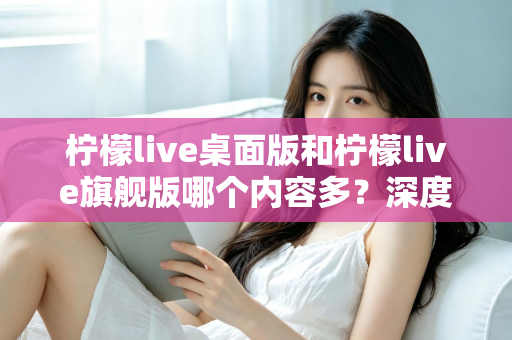柠檬live桌面版和柠檬live旗舰版哪个内容多？深度对比全解析，帮你选对版本不踩坑