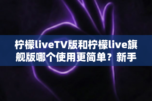 柠檬liveTV版和柠檬live旗舰版哪个使用更简单？新手友好度全面对比指南