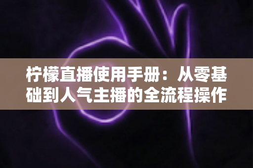 柠檬直播使用手册:从零基础到人气主播的全流程操作指南 柠檬直播使用手册:从零基础到人气主播的全流程操作指南