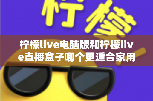 柠檬live电脑版和柠檬live直播盒子哪个更适合家用?家庭用户全面对比与选购指南 柠檬live电脑版和柠檬live直播盒子哪个更适合家用?家庭用户全面对比与选购指南