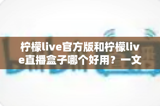 柠檬live官方版和柠檬live直播盒子哪个好用？一文看懂差异，选对不踩坑