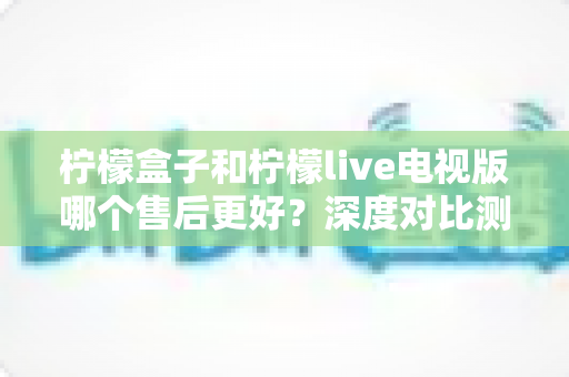 柠檬盒子和柠檬live电视版哪个售后更好？深度对比测评帮你选对不踩坑