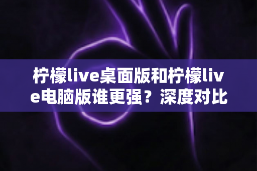 柠檬live桌面版和柠檬live电脑版谁更强？深度对比解析，帮你选对版本让直播体验翻倍