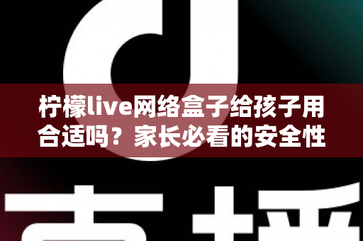 柠檬live网络盒子给孩子用合适吗？家长必看的安全性分析与实用指南