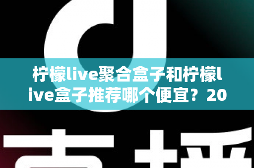 柠檬live聚合盒子和柠檬live盒子推荐哪个便宜？2025最新价格对比与超全选购避坑指南