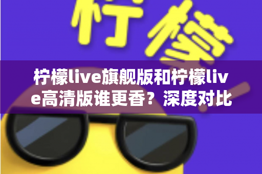 柠檬live旗舰版和柠檬live高清版谁更香？深度对比解析帮你选对版本不踩坑