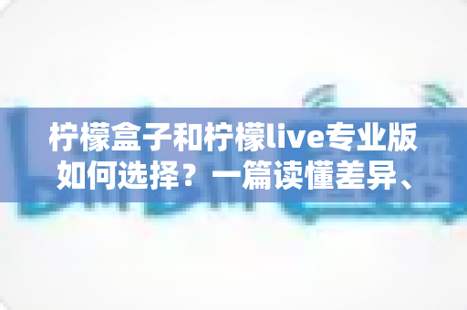 柠檬盒子和柠檬live专业版如何选择？一篇读懂差异、场景与性价比的全方位选购指南