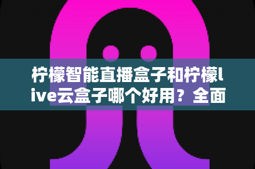 柠檬智能直播盒子和柠檬live云盒子哪个好用?全面对比评测,帮你选对不花冤枉钱 柠檬智能直播盒子和柠檬live云盒子哪个好用?全面对比评测,帮你选对不花冤枉钱