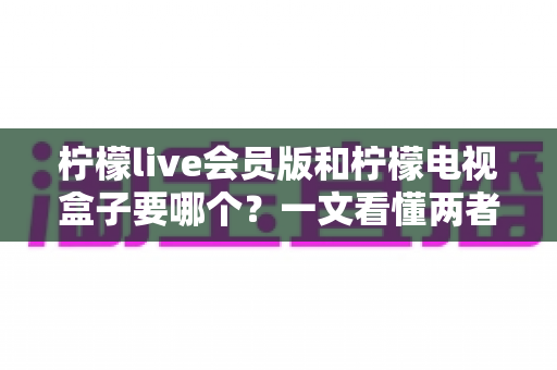 柠檬live会员版和柠檬电视盒子要哪个？一文看懂两者差异与选购指南