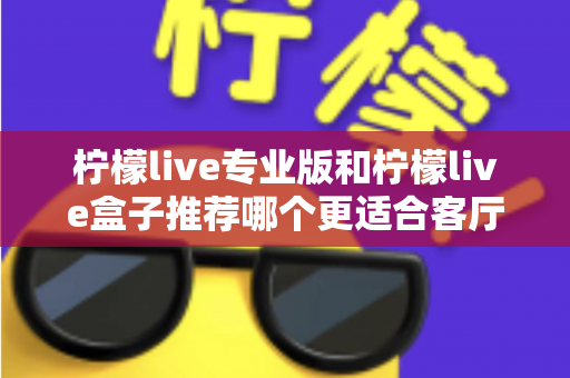 柠檬live专业版和柠檬live盒子推荐哪个更适合客厅？一篇看懂两者差异与选购指南