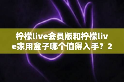 柠檬live会员版和柠檬live家用盒子哪个值得入手?2024年最全选购对比指南,看完不踩坑! 柠檬live会员版和柠檬live家用盒子哪个值得入手?2024年最全选购对比指南,看完不踩坑!
