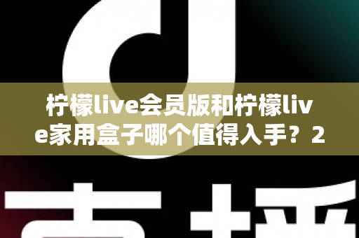 柠檬live会员版和柠檬live家用盒子哪个值得入手？2024年最全选购对比指南，看完不踩坑！