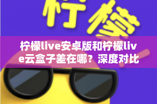 柠檬live安卓版和柠檬live云盒子差在哪？深度对比解析帮你选对产品