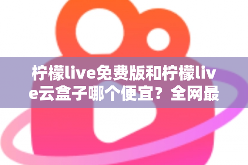 柠檬live免费版和柠檬live云盒子哪个便宜？全网最新价格对比与省钱选购指南
