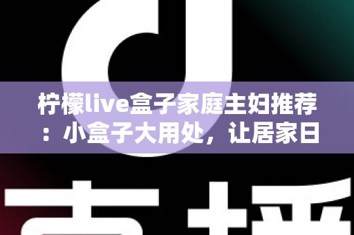 柠檬live盒子家庭主妇推荐：小盒子大用处，让居家日子更有滋味