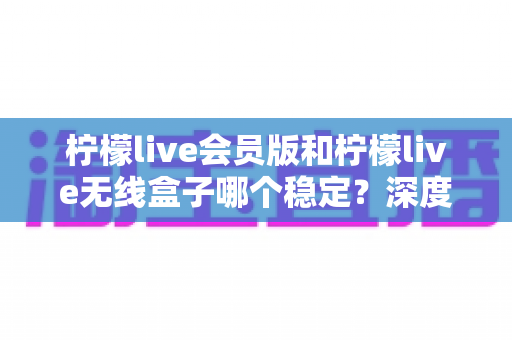 柠檬live会员版和柠檬live无线盒子哪个稳定？深度对比分析与选购指南