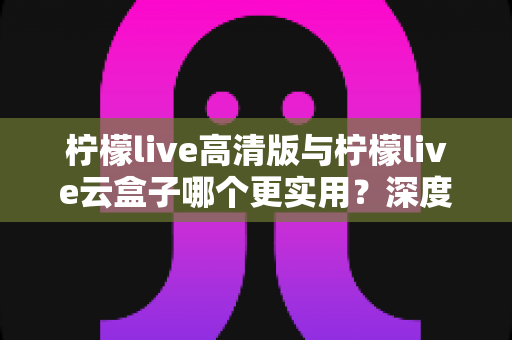 柠檬live高清版与柠檬live云盒子哪个更实用？深度对比评测助你做出明智选择