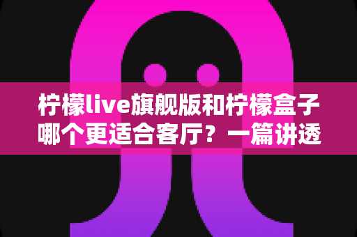 柠檬live旗舰版和柠檬盒子哪个更适合客厅？一篇讲透家庭影音选择的深度对比